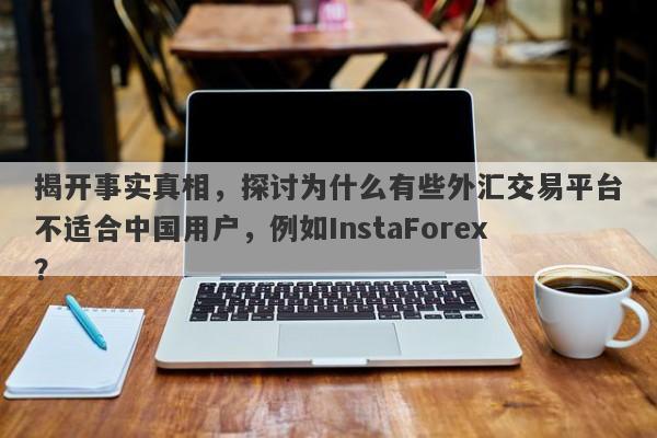 揭开事实真相，探讨为什么有些外汇交易平台不适合中国用户，例如InstaForex？