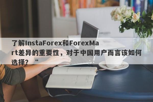 了解InstaForex和ForexMart差异的重要性，对于中国用户而言该如何选择？“