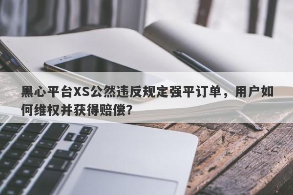 黑心平台XS公然违反规定强平订单，用户如何维权并获得赔偿？