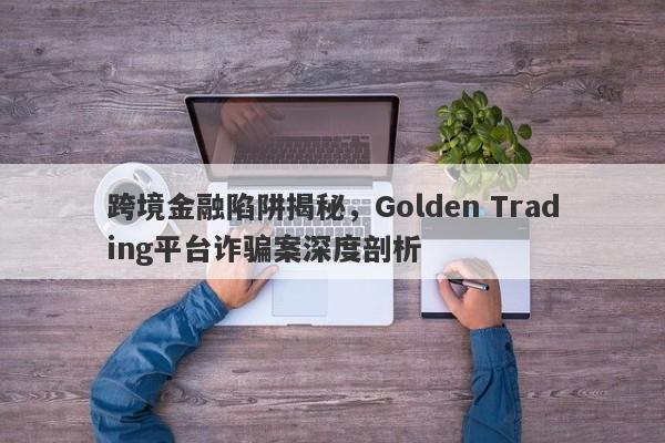 跨境金融陷阱揭秘，Golden Trading平台诈骗案深度剖析