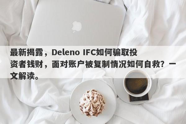 最新揭露，Deleno IFC如何骗取投资者钱财，面对账户被复制情况如何自救？一文解读。