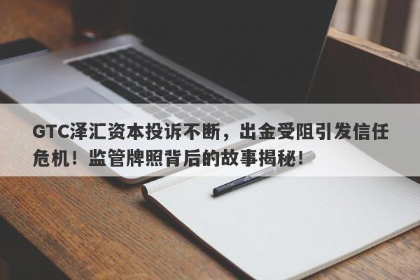 GTC泽汇资本投诉不断，出金受阻引发信任危机！监管牌照背后的故事揭秘！