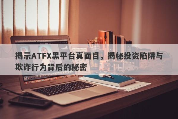 揭示ATFX黑平台真面目，揭秘投资陷阱与欺诈行为背后的秘密