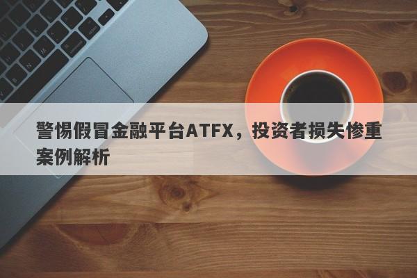 警惕假冒金融平台ATFX，投资者损失惨重案例解析