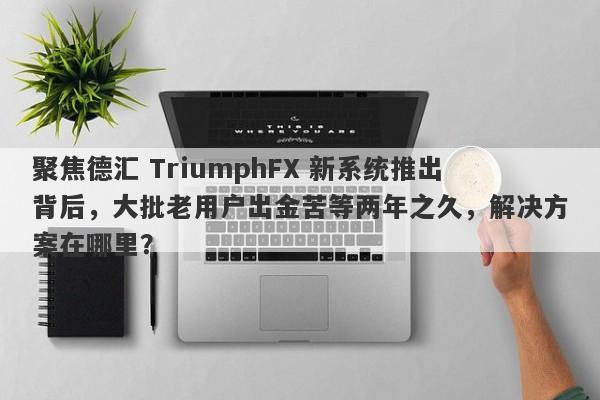 聚焦德汇 TriumphFX 新系统推出背后，大批老用户出金苦等两年之久，解决方案在哪里？