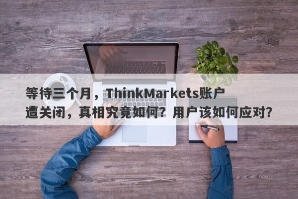 等待三个月，ThinkMarkets账户遭关闭，真相究竟如何？用户该如何应对？