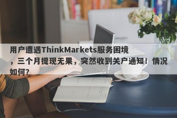 用户遭遇ThinkMarkets服务困境，三个月提现无果，突然收到关户通知！情况如何？