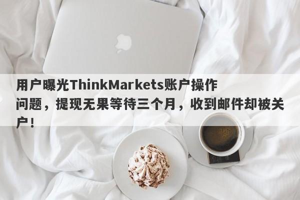 用户曝光ThinkMarkets账户操作问题，提现无果等待三个月，收到邮件却被关户！