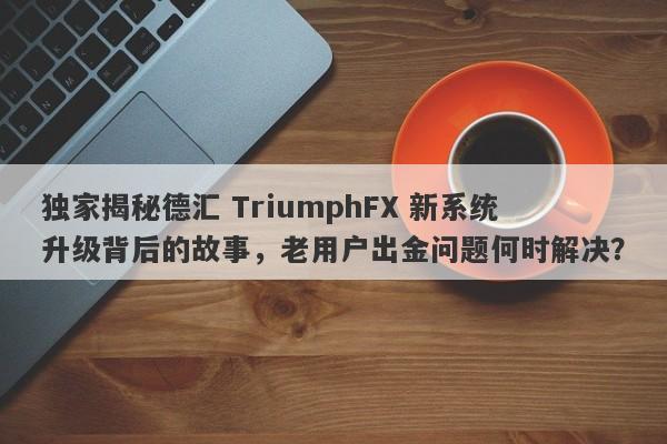 独家揭秘德汇 TriumphFX 新系统升级背后的故事，老用户出金问题何时解决？