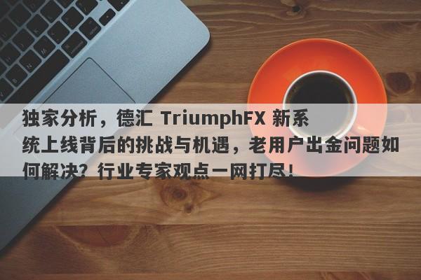 独家分析，德汇 TriumphFX 新系统上线背后的挑战与机遇，老用户出金问题如何解决？行业专家观点一网打尽！