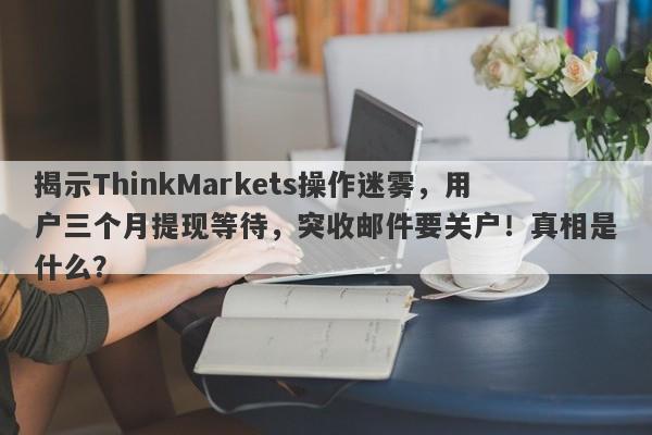 揭示ThinkMarkets操作迷雾，用户三个月提现等待，突收邮件要关户！真相是什么？