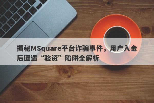 揭秘MSquare平台诈骗事件，用户入金后遭遇“验资”陷阱全解析