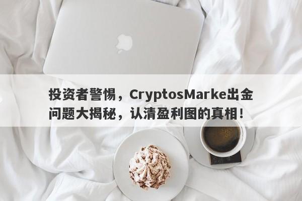 投资者警惕，CryptosMarke出金问题大揭秘，认清盈利图的真相！