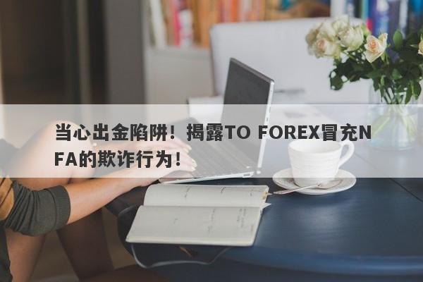 当心出金陷阱！揭露TO FOREX冒充NFA的欺诈行为！