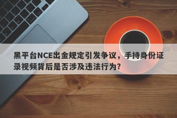 黑平台NCE出金规定引发争议，手持身份证录视频背后是否涉及违法行为？