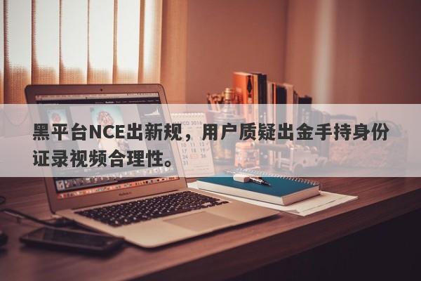 黑平台NCE出新规，用户质疑出金手持身份证录视频合理性。