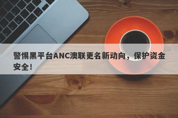 警惕黑平台ANC澳联更名新动向，保护资金安全！