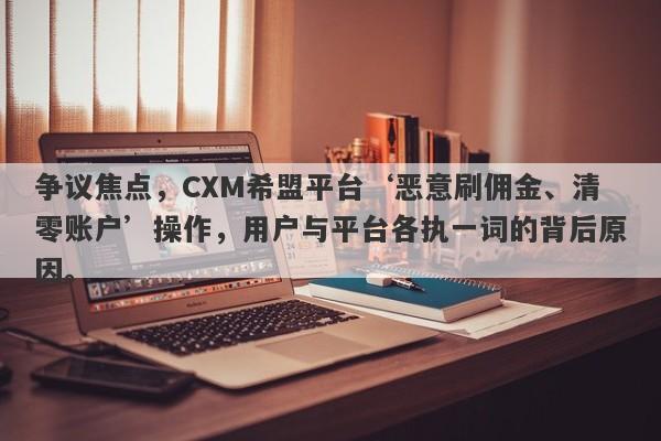 争议焦点，CXM希盟平台‘恶意刷佣金、清零账户’操作，用户与平台各执一词的背后原因。