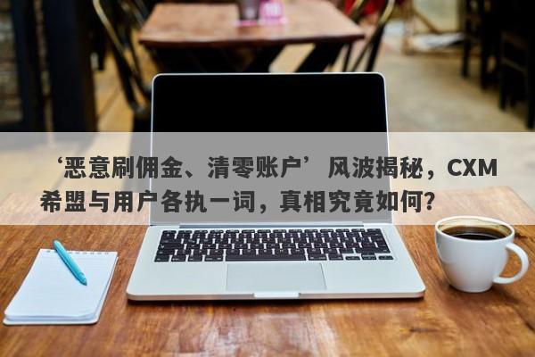 ‘恶意刷佣金、清零账户’风波揭秘，CXM希盟与用户各执一词，真相究竟如何？