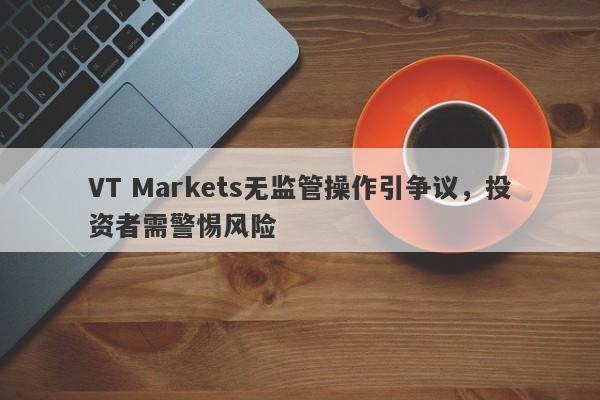 VT Markets无监管操作引争议，投资者需警惕风险