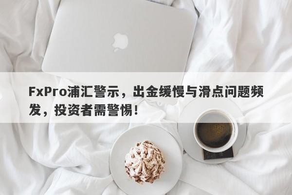 FxPro浦汇警示，出金缓慢与滑点问题频发，投资者需警惕！