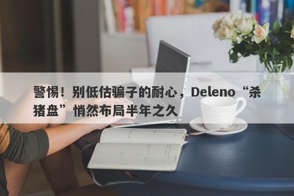 警惕！别低估骗子的耐心，Deleno“杀猪盘”悄然布局半年之久