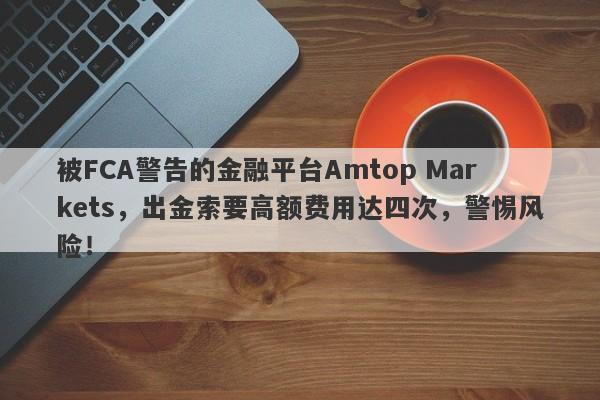 被FCA警告的金融平台Amtop Markets，出金索要高额费用达四次，警惕风险！