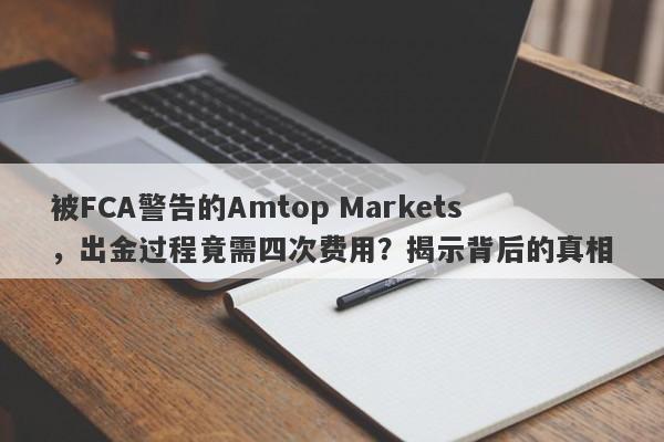 被FCA警告的Amtop Markets，出金过程竟需四次费用？揭示背后的真相