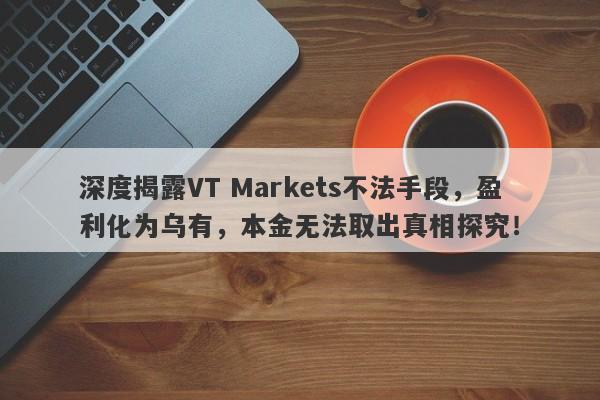 深度揭露VT Markets不法手段，盈利化为乌有，本金无法取出真相探究！