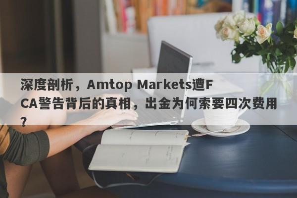 深度剖析，Amtop Markets遭FCA警告背后的真相，出金为何索要四次费用？