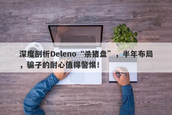 深度剖析Deleno“杀猪盘”，半年布局，骗子的耐心值得警惕！