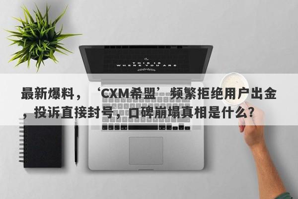 最新爆料，‘CXM希盟’频繁拒绝用户出金，投诉直接封号，口碑崩塌真相是什么？