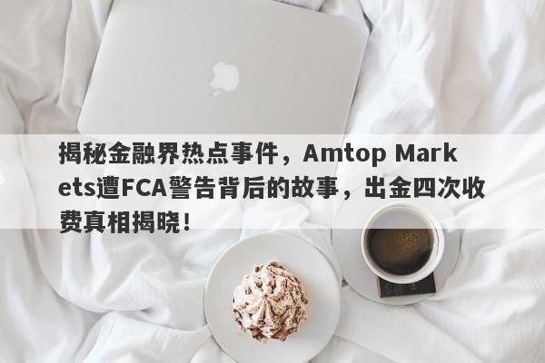 揭秘金融界热点事件，Amtop Markets遭FCA警告背后的故事，出金四次收费真相揭晓！