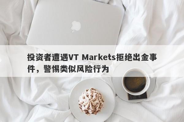 投资者遭遇VT Markets拒绝出金事件，警惕类似风险行为