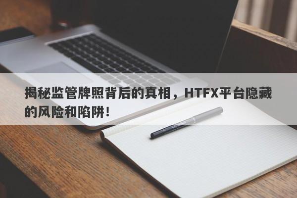 揭秘监管牌照背后的真相，HTFX平台隐藏的风险和陷阱！