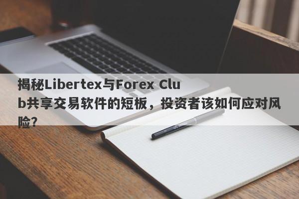 揭秘Libertex与Forex Club共享交易软件的短板，投资者该如何应对风险？