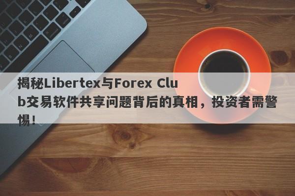 揭秘Libertex与Forex Club交易软件共享问题背后的真相，投资者需警惕！