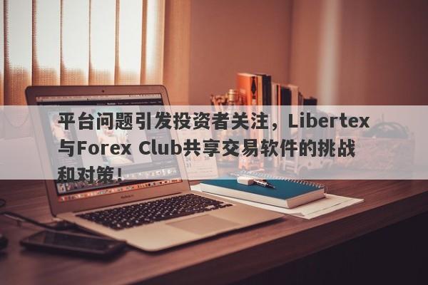 平台问题引发投资者关注，Libertex与Forex Club共享交易软件的挑战和对策！