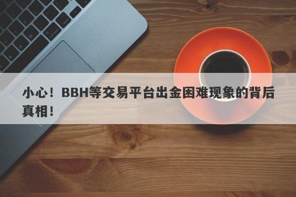 小心！BBH等交易平台出金困难现象的背后真相！