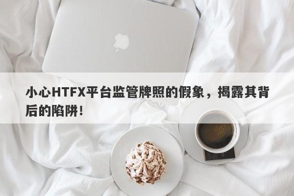 小心HTFX平台监管牌照的假象，揭露其背后的陷阱！