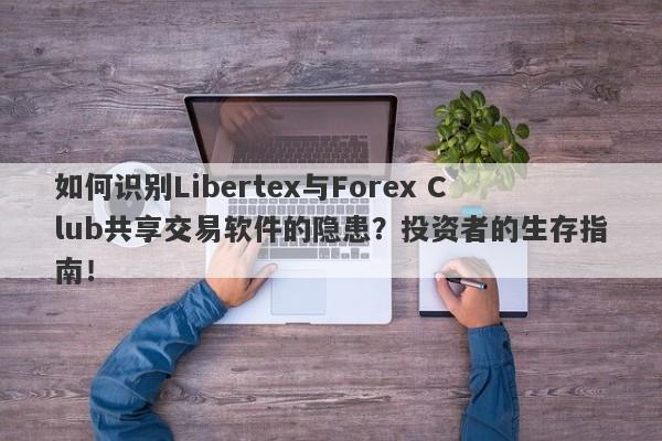 如何识别Libertex与Forex Club共享交易软件的隐患？投资者的生存指南！