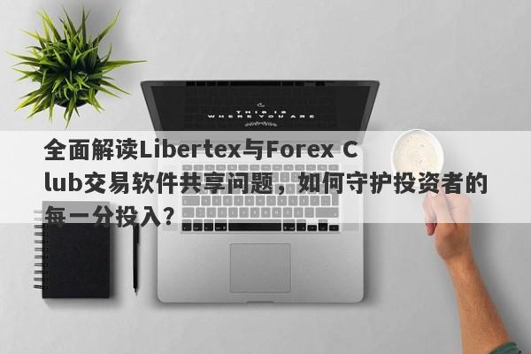 全面解读Libertex与Forex Club交易软件共享问题，如何守护投资者的每一分投入？