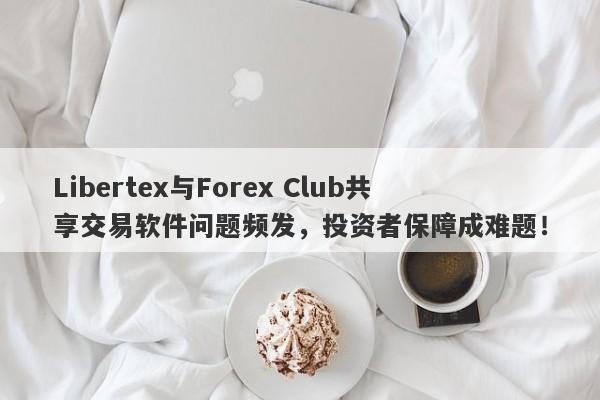 Libertex与Forex Club共享交易软件问题频发，投资者保障成难题！