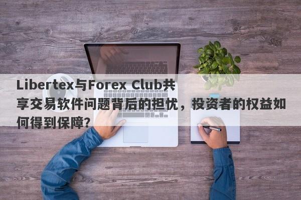 Libertex与Forex Club共享交易软件问题背后的担忧，投资者的权益如何得到保障？