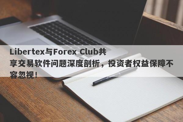 Libertex与Forex Club共享交易软件问题深度剖析，投资者权益保障不容忽视！