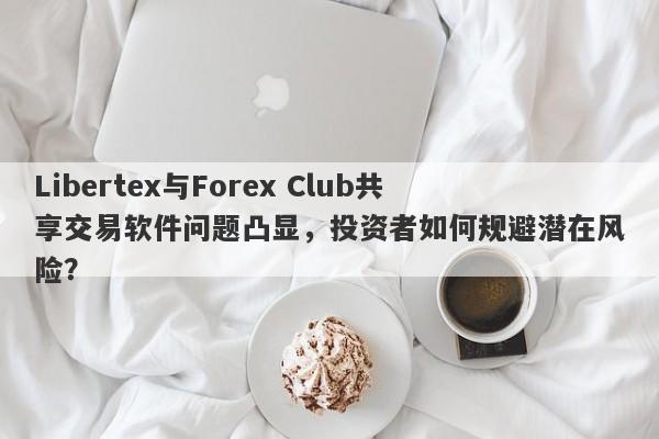 Libertex与Forex Club共享交易软件问题凸显，投资者如何规避潜在风险？