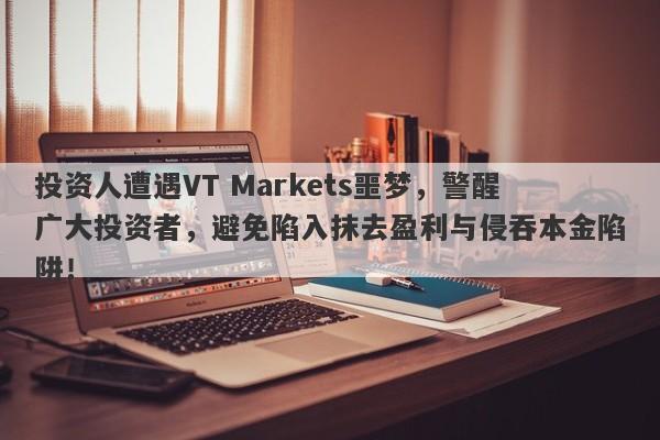 投资人遭遇VT Markets噩梦，警醒广大投资者，避免陷入抹去盈利与侵吞本金陷阱！