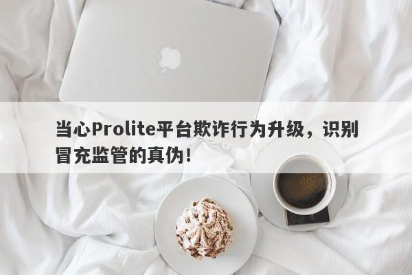 当心Prolite平台欺诈行为升级，识别冒充监管的真伪！