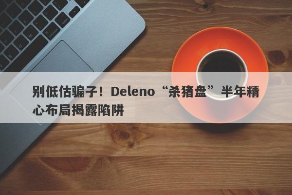 别低估骗子！Deleno“杀猪盘”半年精心布局揭露陷阱