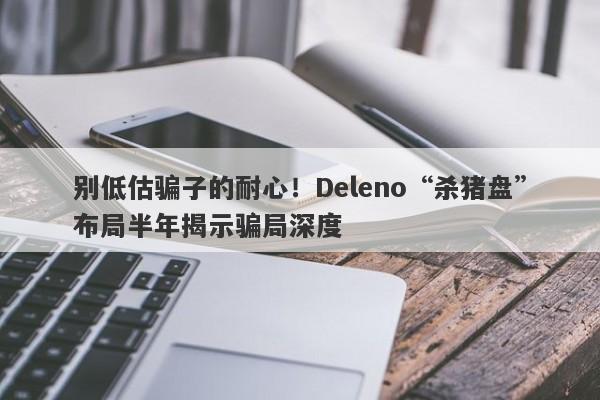 别低估骗子的耐心！Deleno“杀猪盘”布局半年揭示骗局深度